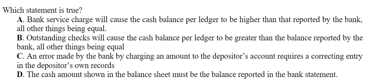 Which statement is true?
A. Bank service charge will cause the cash balance per ledger to be higher than that reported by the bank,
all other things being equal.
B. Outstanding checks will cause the cash balance per ledger to be greater than the balance reported by the
bank, all other things being equal
C. An error made by the bank by charging an amount to the depositor's account requires a correcting entry
in the depositor's own records
D. The cash amount shown in the balance sheet must be the balance reported in the bank statement.
