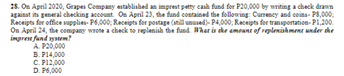28. On April 2020, Grapes Company established an imprest petty cash fund for P20,000 by writing a check drawn
against its general checking account. On April 23, the fund contained the following: Currency and coins- P8,000;
Receipts for office supplies- P6,000; Receipts for postage (still unused)- P4,000; Receipts for transportation- P1,200.
On April 24, the company wrote a check to replenish the fund. What is the amount of replenishment under the
imprest fund system?
A. P20,000
B. P14,000
C. P12,000
D. P6,000
