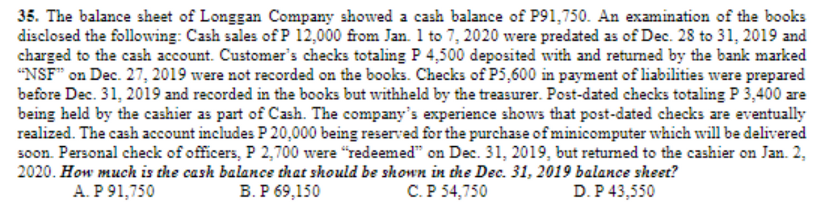 35. The balance sheet of Longgan Company showed a cash balance of P91,750. An examination of the books
disclosed the following: Cash sales of P 12,000 from Jan. 1 to 7, 2020 were predated as of Dec. 28 to 31, 2019 and
charged to the cash account. Customer's checks totaling P 4,500 deposited with and returned by the bank marked
"NSF" on Dec. 27, 2019 were not recorded on the books. Checks of P5,600 in payment of liabilities were prepared
before Dec. 31, 2019 and recorded in the books but withheld by the treasurer. Post-dated checks totaling P 3,400 are
being held by the cashier as part of Cash. The company's experience shows that post-dated checks are eventually
realized. The cash account includes P 20,000 being reserved for the purchase of minicomputer which will be delivered
soon. Personal check of officers, P 2,700 were "redeemed" on Dec. 31, 2019, but returned to the cashier on Jan. 2,
2020. How much is the cash balance that should be shown in the Dec. 31, 2019 balance sheet?
A. P 91,750
В. Р 69,150
C.P 54,750
D. P 43,550
