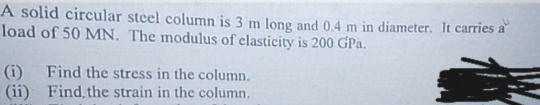 A solid circular steel column is 3 m long and 0.4 m in diameter. It carries a
load of 50 MN. The modulus of clasticity is 200 GPa.
(i) Find the stress in the column.
(ii) Find the strain in the column.
