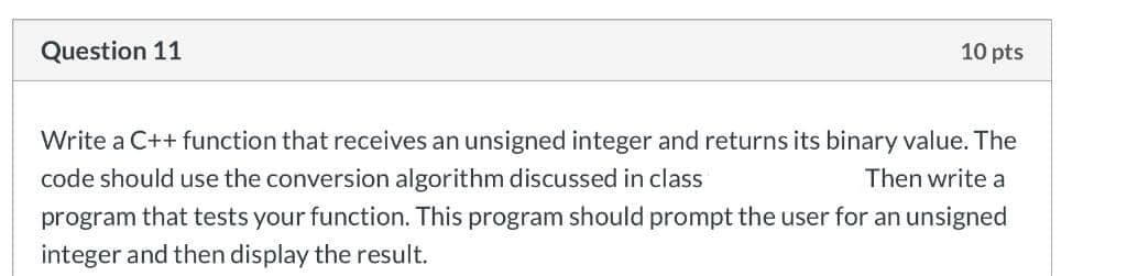 Question 11
10 pts
Write a C++ function that receives an unsigned integer and returns its binary value. The
code should use the conversion algorithm discussed in class
Then write a
program that tests your function. This program should prompt the user for an unsigned
integer and then display the result.

