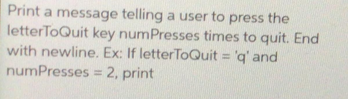 Print a message telling a user to press the
letterToQuit key numPresses times to quit. End
with newline. Ex: If letterToQuit 'q' and
numPresses = 2, print
