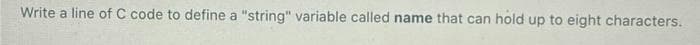 Write a line of C code to define a "string" variable called name that can hold up to eight characters.
