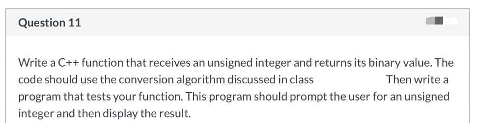 Question 11
Write a C++ function that receives an unsigned integer and returns its binary value. The
code should use the conversion algorithm discussed in class
Then write a
program that tests your function. This program should prompt the user for an unsigned
integer and then display the result.
