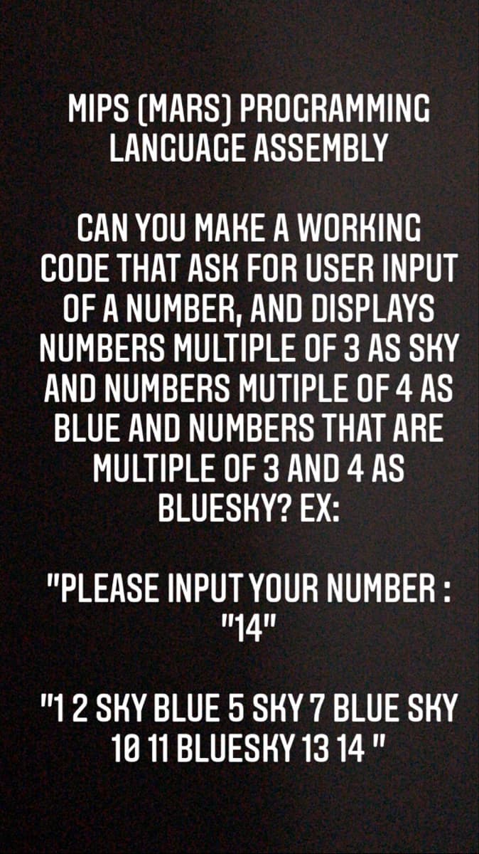 MIPS (MARS) PROGRAMMING
LANGUAGE ASSEMBLY
CAN YOU MAKE A WORKING
CODE THAT ASK FOR USER INPUT
OF A NUMBER, AND DISPLAYS
NUMBERS MULTIPLE OF 3 AS SKY
AND NUMBERS MUTIPLE OF 4 AS
BLUE AND NUMBERS THAT ARE
MULTIPLE OF 3 AND 4 AS
BLUESKY? EX:
"PLEASE INPUT YOUR NUMBER :
"14"
"12 SKY BLUE 5 SKY 7 BLUE SKY
10 11 BLUESKY 13 14"

