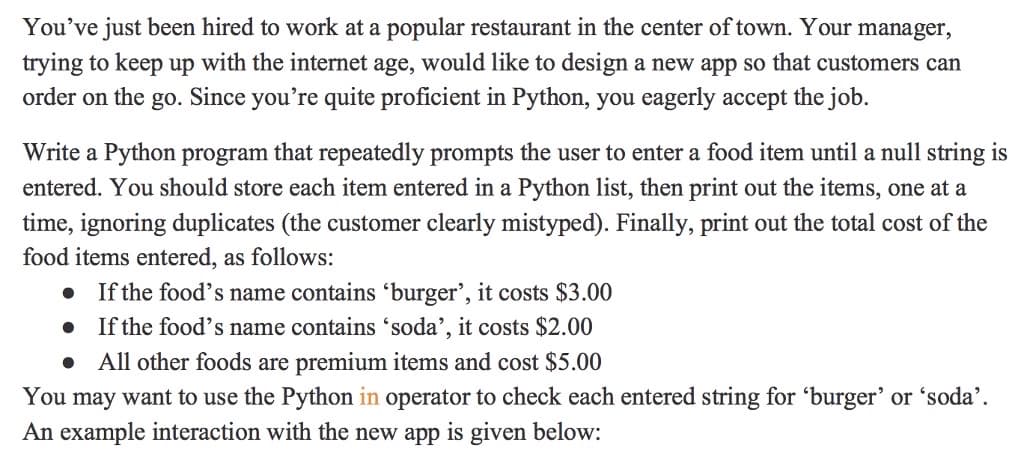 You've just been hired to work at a popular restaurant in the center of town. Your manager,
trying to keep up with the internet age, would like to design a new app so that customers can
order on the go. Since you're quite proficient in Python, you eagerly accept the job.
Write a Python program that repeatedly prompts the user to enter a food item until a null string is
entered. You should store each item entered in a Python list, then print out the items, one at a
time, ignoring duplicates (the customer clearly mistyped). Finally, print out the total cost of the
food items entered, as follows:
If the food's name contains 'burger', it costs $3.00
If the food's name contains 'soda', it costs $2.00
All other foods are premium items and cost $5.00
You may want to use the Python in operator to check each entered string for 'burger’ or 'soda'.
An example interaction with the new app is given below:
