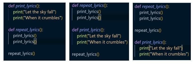 def print_lyrics():
print("Let the sky fall")
print("When it crumbles")
def repeat_lyrics():
print_lyrics()
print_lyrics()
def repeat_lyrics():
print_lyrics()
print_lyrics()
def repeat_lyrics():
print_lyrics()
print_lyrics()
def print_lyrics():
print("Let the sky fall")
print("When it crumbles")
repeat_lyrics()
def print_lyrics():
print("Let the sky fall")
print("When it crumbles")
repeat_lyrics()
repeat_lyrics()
