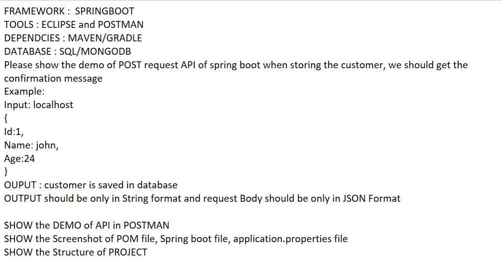 FRAMEWORK : SPRINGBOOT
TOOLS : ECLIPSE and POSTMAN
DEPENDCIES : MAVEN/GRADLE
DATABASE : SQL/MONGODB
Please show the demo of POST request API of spring boot when storing the customer, we should get the
confirmation message
Example:
Input: localhost
{
Id:1,
Name: john,
Age:24
}
OUPUT : customer is saved in database
OUTPUT should be only in String format and request Body should be only in JSON Format
SHOW the DEMO of API in POSTMAN
SHOW the Screenshot of POM file, Spring boot file, application.properties file
SHOW the Structure of PROJECT
