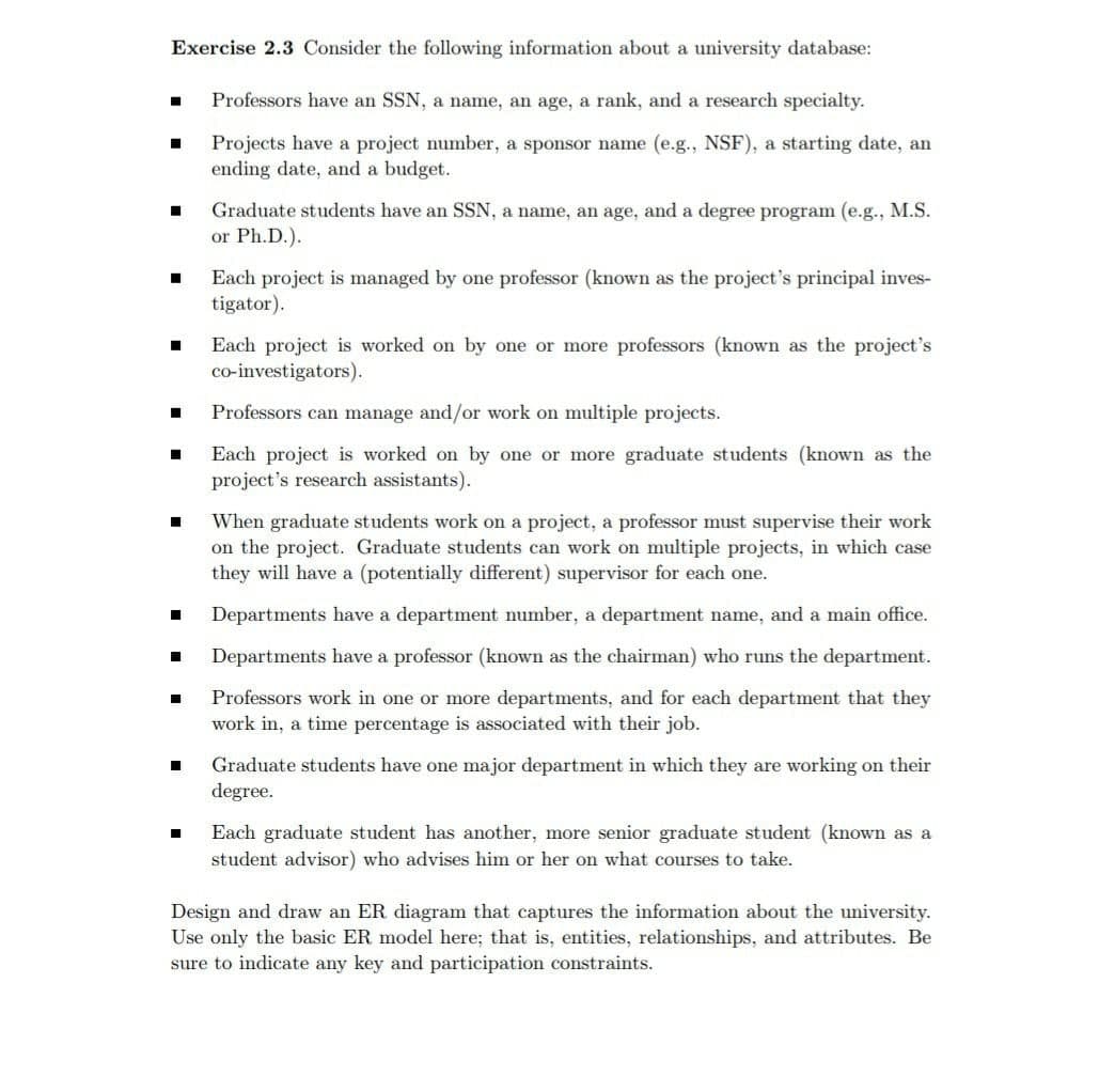 Exercise 2.3 Consider the following information about a university database:
Professors have an SSN, a name, an age, a rank, and a research specialty.
Projects have a project number, a sponsor name (e.g., NSF), a starting date, an
ending date, and a budget.
Graduate students have an SSN, a name, an age, and a degree program (e.g., M.S.
or Ph.D.).
Each project is managed by one professor (known as the project's principal inves-
tigator).
Each project is worked on by one or more professors (known as the project's
co-investigators).
Professors can manage and/or work on multiple projects.
Each project is worked on by one or more graduate students (known as the
project's research assistants).
When graduate students work on a project, a professor must supervise their work
on the project. Graduate students can work on multiple projects, in which case
they will have a (potentially different) supervisor for each one.
Departments have a department number, a department name, and a main office.
Departments have a professor (known as the chairman) who runs the department.
Professors work in one or more departments, and for each department that they
work in, a time percentage is associated with their job.
Graduate students have one major department in which they are working on their
degree.
Each graduate student has another, more senior graduate student (known as a
student advisor) who advises him or her on what courses to take.
Design and draw an ER diagram that captures the information about the university.
Use only the basic ER model here; that is, entities, relationships, and attributes. Be
sure to indicate any key and participation constraints.
