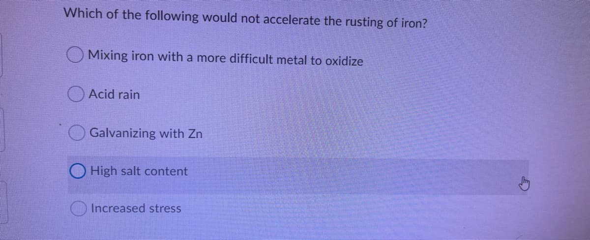 Which of the following would not accelerate the rusting of iron?
OMixing iron with a more difficult metal to oxidize
Acid rain
Galvanizing with Zn
O High salt content
Increased stress
