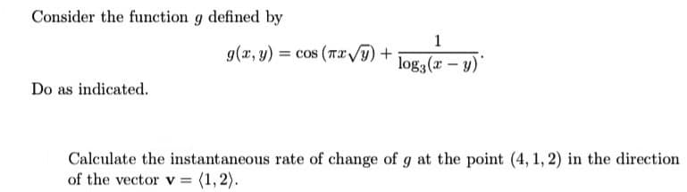 Consider the function g defined by
1
g(x, y) = cos (TIVy)+
log3 (x – y)"
Do as indicated.
Calculate the instantaneous rate of change of g at the point (4, 1, 2) in the direction
of the vector v = (1,2).
