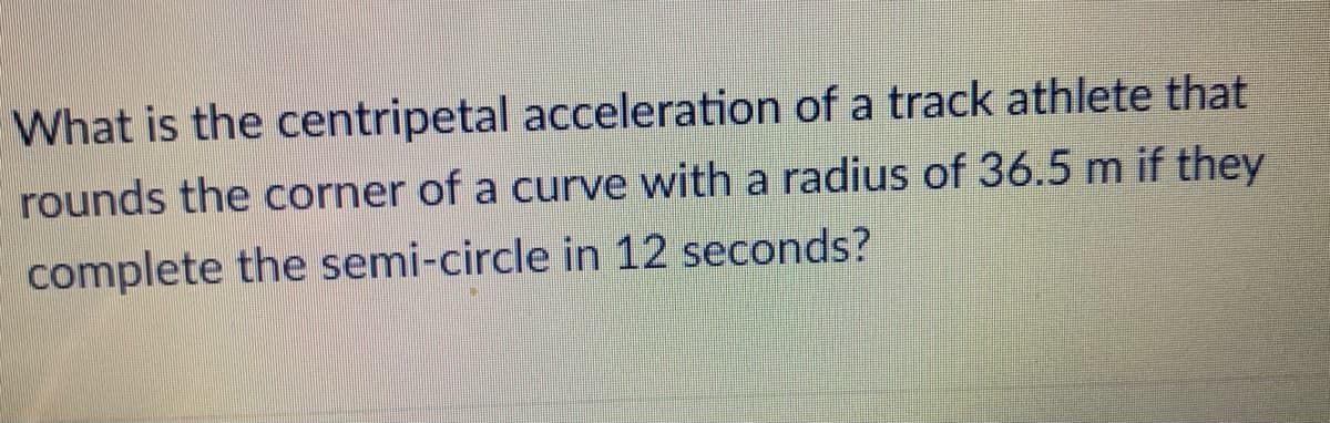 What is the centripetal acceleration of a track athlete that
rounds the corner of a curve with a radius of 36.5 m if they
complete the semi-circle in 12 seconds?
