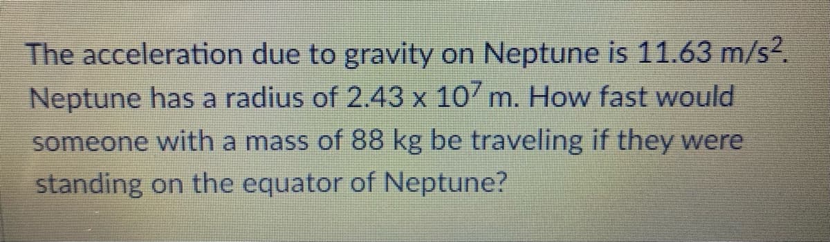 The acceleration due to gravity on Neptune is 11.63 m/s2.
Neptune has a radius of 2.43 x 107 m. How fast would
someone with a mass of 88 kg be traveling if they were
standing on the equator of Neptune?
