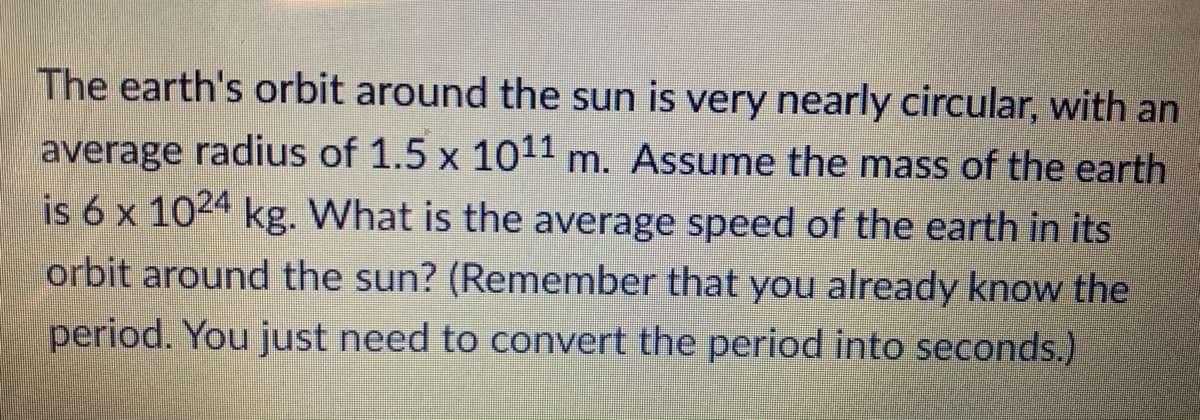 The earth's orbit around the sun is very nearly circular, with an
average radius of 1.5 x 1011 m. Assume the mass of the earth
is 6 x 1024 kg. What is the average speed of the earth in its
orbit around the sun? (Remember that you already know the
period. You just need to convert the period into seconds.)
