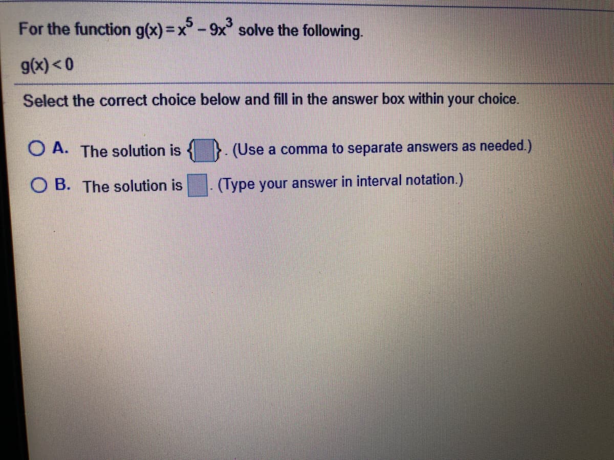 For the function g(x)=x-9x solve the following.
g(x) < 0
Select the correct choice below and fill in the answer box within your choice.
O A. The solution is
(Use a comma to separate answers as needed.)
O B. The solution is
(Type your answer in interval notation.)
