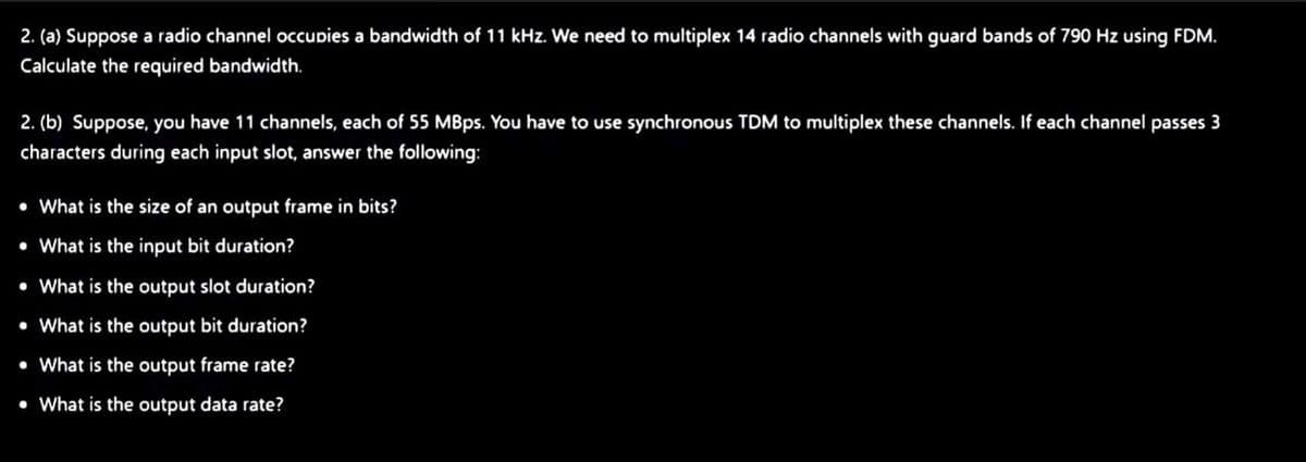 2. (a) Suppose a radio channel occupies a bandwidth of 11 kHz. We need to multiplex 14 radio channels with guard bands of 790 Hz using FDM.
Calculate the required bandwidth.
2. (b) Suppose, you have 11 channels, each of 55 MBps. You have to use synchronous TDM to multiplex these channels. If each channel passes 3
characters during each input slot, answer the following:
• What is the size of an output frame in bits?
• What is the input bit duration?
• What is the output slot duration?
• What is the output bit duration?
• What is the output frame rate?
• What is the output data rate?

