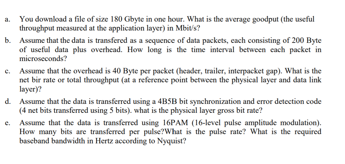 You download a file of size 180 Gbyte in one hour. What is the average goodput (the useful
throughput measured at the application layer) in Mbit/s?
а.
b.
Assume that the data is transfered as a sequence of data packets, each consisting of 200 Byte
of useful data plus overhead. How long is the time interval between each packet in
microseconds?
Assume that the overhead is 40 Byte per packet (header, trailer, interpacket gap). What is the
net bir rate or total throughput (at a reference point between the physical layer and data link
layer)?
с.
d. Assume that the data is transferred using a 4B5B bit synchronization and error detection code
(4 net bits transferred using 5 bits). what is the physical layer gross bit rate?
Assume that the data is transferred using 16PAM (16-level pulse amplitude modulation).
How many bits are transferred per pulse?What is the pulse rate? What is the required
baseband bandwidth in Hertz according to Nyquist?
е.

