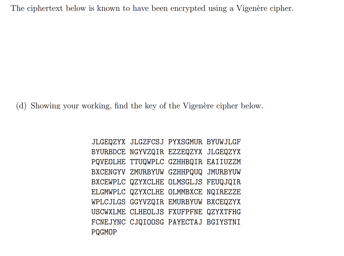 The ciphertext below is known to have been encrypted using a Vigenère cipher.
(d) Showing your working, find the key of the Vigenère cipher below.
JLGEQZYX JLGZFCSJ PYXSGMUR BYUWJLGF
BYURBDCE NGYVZQIR EZZEQZYX JLGEQZYX
PQVEOLHE TTUQWPLC GZHHBQIR EAIIUZZM
BXCENGYV ZMURBYUW GZHHPQUQ JMURBYUW
BXCEWPLC QZYXCLHE OLMSGLJS FEUQJQIR
ELGMWPLC QZYXCLHE OLMMBXCE NQIREZZE
WPLCJLGS GGYVZQIR EMURBYUW BXCEQZYX
USCWXLME CLHEOLJS FXUFPFNE QZYXTFHG
FCNEJYNC CJQIOOSG PAYECTAJ BGIYSTNI
PQGMOP

