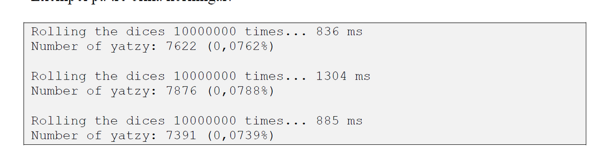 Rolling the dices 10000000 times...
Number of yatzy: 7622 (0,0762%)
836 ms
1304 ms
Rolling the dices 10000000 times...
Number of yatzy: 7876 (0,0788%)
Rolling the dices 10000000 times..
Number of yatzy: 7391 (0,0739%)
885 ms
