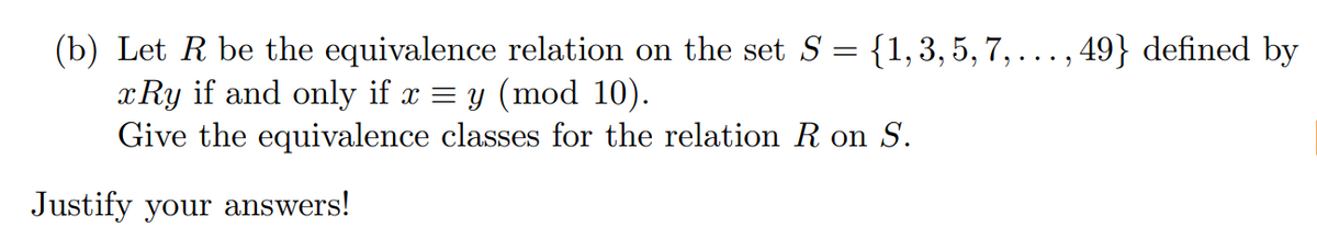 {1,3, 5, 7,..., 49} defined by
(b) Let R be the equivalence relation on the set S
xRy if and only if x = y (mod 10).
Give the equivalence classes for the relation R on S.
Justify your answers!
