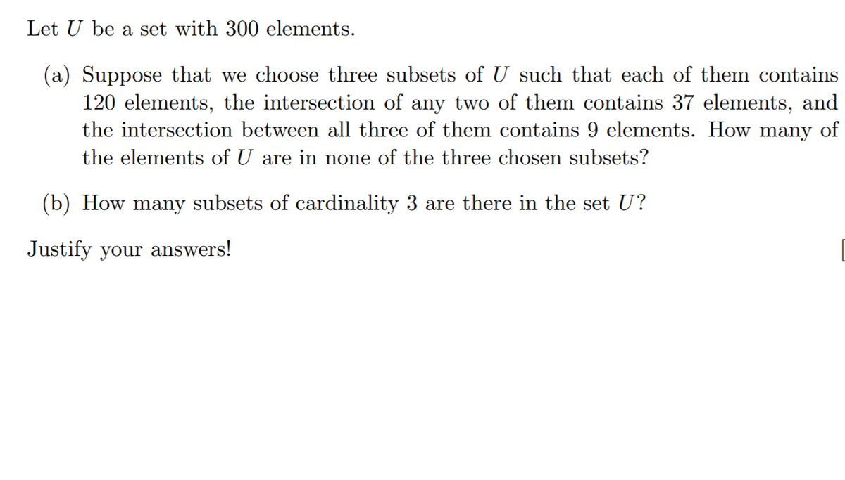 Let U be a set with 300 elements.
(a) Suppose that we choose three subsets of U such that each of them contains
120 elements, the intersection of any two of them contains 37 elements, and
the intersection between all three of them contains 9 elements. How many of
the elements of U are in none of the three chosen subsets?
(b) How many subsets of cardinality 3 are there in the set U?
Justify your answers!
