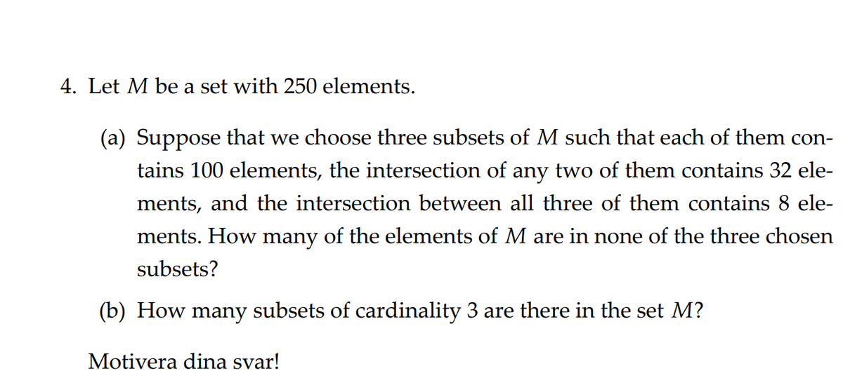 4. Let M be a set with 250 elements.
(a) Suppose that we choose three subsets of M such that each of them con-
tains 100 elements, the intersection of any two of them contains 32 ele-
ments, and the intersection between all three of them contains 8 ele-
ments. How many of the elements of M are in none of the three chosen
subsets?
(b) How many subsets of cardinality 3 are there in the set M?
Motivera dina svar!
