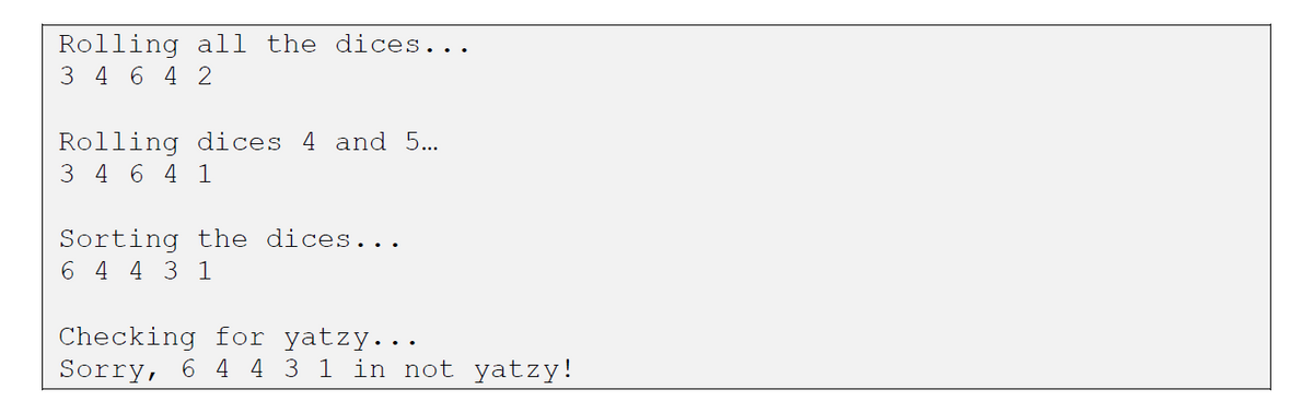 Rolling all the dices...
3 4 6 4 2
Rolling dices 4 and 5...
3 4 6 4 1
Sorting the dices...
6 4 4 3 1
Checking for yatzy...
Sorry, 6 4 4 3 1 in not yatzy!
