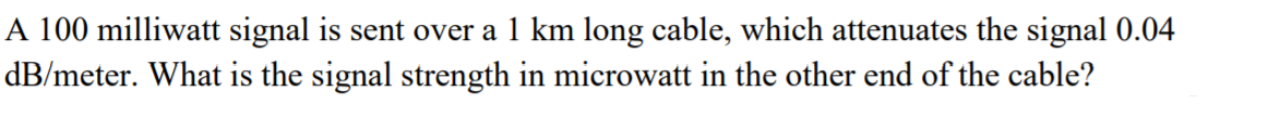 A 100 milliwatt signal is sent over a 1 km long cable, which attenuates the signal 0.04
dB/meter. What is the signal strength in microwatt in the other end of the cable?
