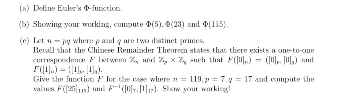 (a) Define Euler's D-function.
(b) Showing your working, compute (5), Þ(23) and ¤(115).
(c) Let n = pq where p and q are two distinct primes.
Recall that the Chinese Remainder Theorem states that there exists a one-to-one
correspondence F between Z, and Z, × Z, such that F([0]n)
F(1),) = ([1)p, [1],).
Give the function F for the case wheren =
values F([25]119) and F-'([0]7, [1]17). Show your working!
([0]p, [0],) and
%3|
119, p = 7, q = 17 and compute the
