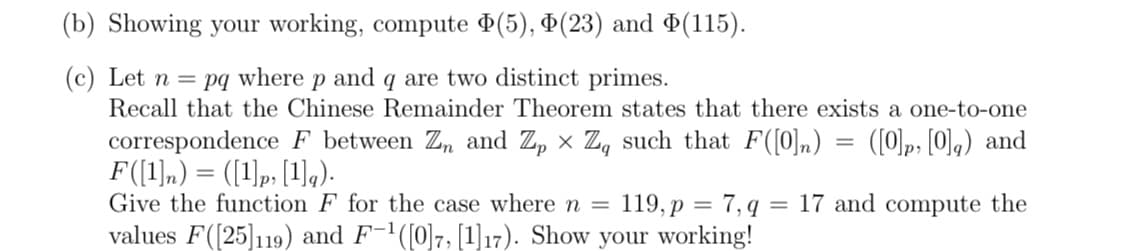 (b) Showing your working, compute ¤(5), D(23) and ¤(115).
(c) Let n = pq where p and q are two distinct primes.
Recall that the Chinese Remainder Theorem states that there exists a one-to-one
correspondence F between Zn and Z, x Z, such that F([0]n) = ([0]p, [0],) and
F(1),) = ([1)p, [1]q).
Give the function F for the case where n =
119, p = 7, q = 17 and compute the
values F([25]119) and F-1([0]7, [1]17). Show your working!
