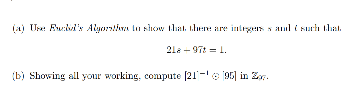 (a) Use Euclid's Algorithm to show that there are integers s and t such that
21s + 97t = 1.
(b) Showing all your working, compute [21]-1 O [95] in Z97.
