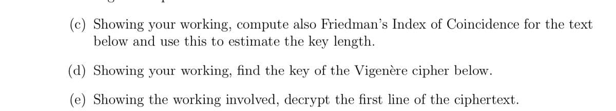 (c) Showing your working, compute also Friedman's Index of Coincidence for the text
below and use this to estimate the key length.
(d) Showing your working, find the key of the Vigenère cipher below.
(e) Showing the working involved, decrypt the first line of the ciphertext.
