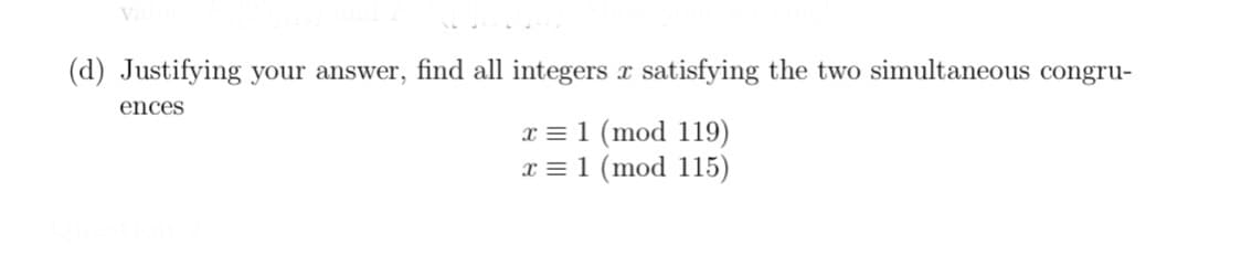 (d) Justifying your answer, find all integers x satisfying the two simultaneous congru-
ences
x = 1 (mod 119)
x = 1 (mod 115)
