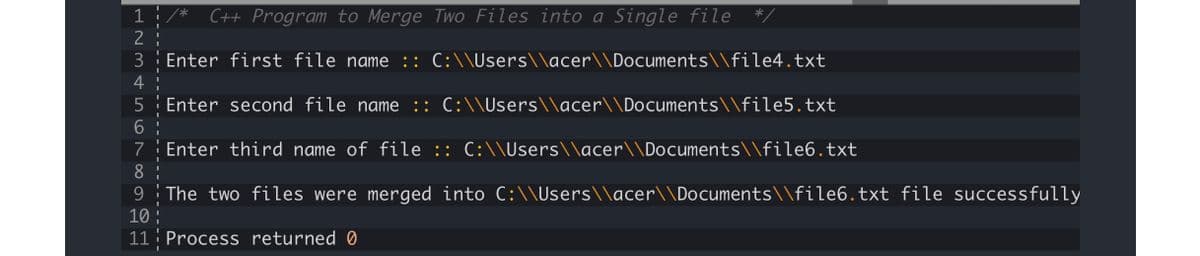 1
C++ Program to Merge Two Files into a Single file
2
3
Enter first file name :: C:\\Users\\acer\\Documents\\file4.txt
4
Enter second file name :: C:\\Users\\acer\\Documents\\file5.txt
6.
Enter third name of file :: C:\\Users\\acer\\Documents\\file6.txt
7
8
9 The two files were merged into C:\\Users\\acer\\Documents\\file6.txt file successfully
10 :
11: Process returned Ø
