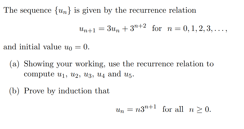 The sequence {un} is given by the recurrence relation
Ип+1
3un + 3"+2 for n= 0,1,2,3, . . . ,
and initial value uo = 0.
(a) Showing your working, use the recurrence relation to
compute uj, u2, Из, ид аnd uз.
(b) Prove by induction that
Un = n3"+1 for all n > 0.
