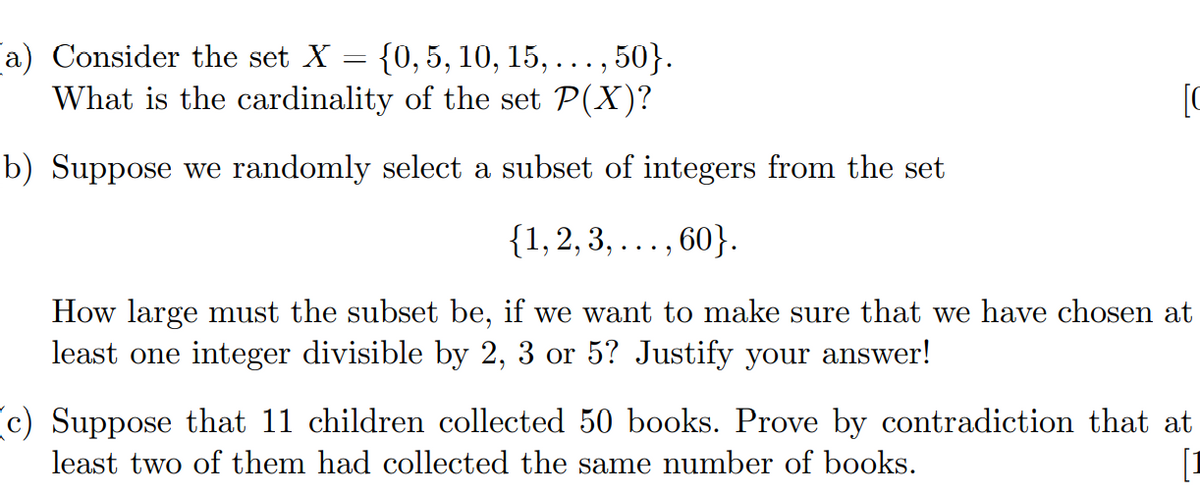 a) Consider the set X
{0, 5, 10, 15, ..., 50}.
What is the cardinality of the set P(X)?
[C
b) Suppose we randomly select a subset of integers from the set
{1,2, 3, ... , 60}.
How large must the subset be, if we want to make sure that we have chosen at
least one integer divisible by 2, 3 or 5? Justify your answer!
(c) Suppose that 11 children collected 50 books. Prove by contradiction that at
[I
least two of them had collected the same number of books.
