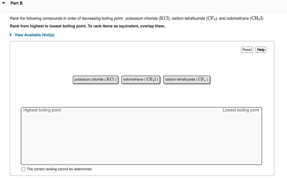 Part B
Rank the following compounds in order of decreasing boiling point: potassium chloride (KCl), carbon tetrafluoride (CF4), and iodomethane (CH3I)
Rank from highest to lowest boiling point. To rank items as equivalent, overlap them.
• View Available Hint(s)
Reset
Help
potassium chloride ( KCl )
iodomethane ( CH;I)
carbon tetrafluoride ( CF4 )
Highest boiling point
Lowest boiling point
The correct ranking cannot be determined.
