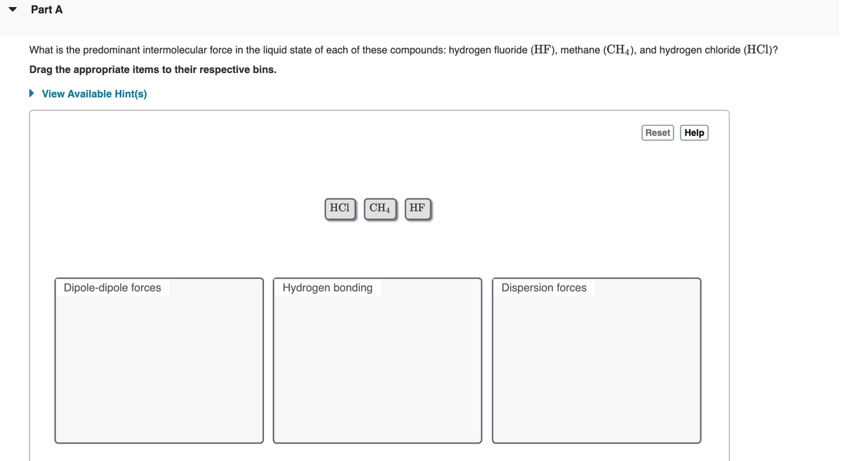 Part A
What is the predominant intermolecular force in the liquid state of each of these compounds: hydrogen fluoride (HF), methane (CH4), and hydrogen chloride (HCI)?
Drag the appropriate items to their respective bins.
• View Available Hint(s)
Reset
Help
HC1
CH4
HF
Dipole-dipole forces
Hydrogen bonding
Dispersion forces
