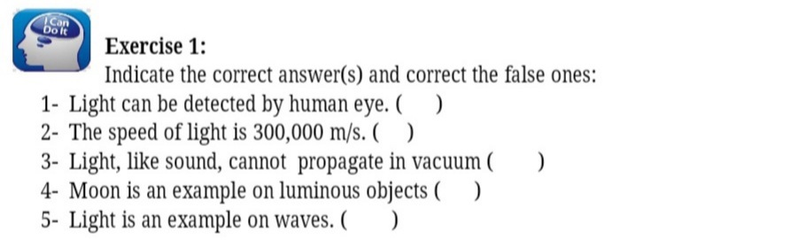 Can
Dolt
Exercise 1:
Indicate the correct answer(s) and correct the false ones:
1- Light can be detected by human eye. ( )
2- The speed of light is 300,000 m/s. ( )
3- Light, like sound, cannot propagate in vacuum ( )
4- Moon is an example on luminous objects ( )
5- Light is an example on waves. (O
