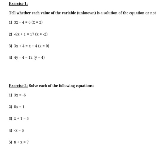 Exercise 1:
Tell whether each value of the variable (unknown) is a solution of the equation or not
1) 3x – 4 = 6 (x = 2)
2) -8x + 1 = 17 (x = -2)
3) 3x + 4 = x +4 (x = 0)
4) 4y – 4 = 12 (y = 4)
Exercise 2: Solve each of the following equations:
1) 3x = -6
2) 8x = 1
3) x +1 = 5
4) -x =
5) 8 + x = 7
