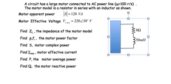 A circuit has a large motor connected to AC power line (w=100 r/s) .
The motor model is a resistor in series with an inductor as shown.
Motor apparent power
|s| = 120 VA
Motor Effective Voltage V,m, = 220/30° V
Find Z, the impedance of the motor model
82
Find p.f., the motor power factor
50mH
Find S, motor complex power
Find Ime , motor effective current
Find P, the motor average power
Find Q, the motor reactive power
