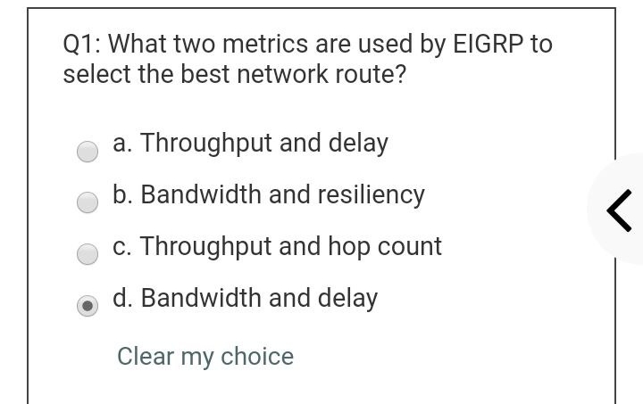 Q1: What two metrics are used by EIGRP to
select the best network route?
a. Throughput and delay
b. Bandwidth and resiliency
c. Throughput and hop count
d. Bandwidth and delay
Clear my choice
