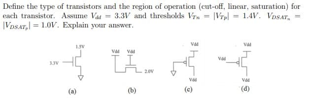 Define the type of transistors and the region of operation (cut-off, linear, saturation) for
each transistor. Assume Vad = 3.3V and thresholds Vrn = |Vrp| = 1.4V. VDSAT,
|VDSAT, = 1.0V. Explain your answer.
Vdd
Vdd
1.SV
LA
Vdd
Vdd
Vdd
3.3V
2.0V
Vdd
Vdd
(a)
(b)
(c)
(d).
