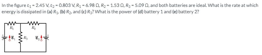 In the figure & = 2.45 V, E2 = 0.803 V, R1 = 6.98 0, R2 = 1.53 0, R3 = 5.09 0, and both batteries are ideal. What is the rate at which
energy is dissipated in (a) R1. (b) R2, and (c) R3? What is the power of (d) battery 1 and (e) battery 2?
R
R2
