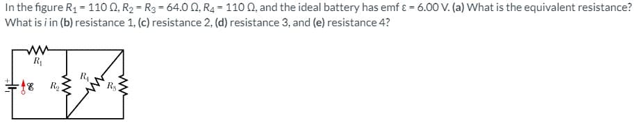 In the figure R1 = 110 0, R2 = R3 = 64.0 Q, R4 = 110 0, and the ideal battery has emf ɛ = 6.00 V. (a) What is the equivalent resistance?
What is i in (b) resistance 1, (c) resistance 2, (d) resistance 3, and (e) resistance 4?
R
R4
