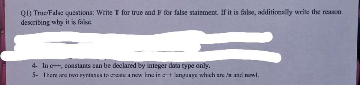 Q1) True/False questions: Write T for true and F for false statement. If it is false, additionally write the reason
describing why it is false.
4- In c++, constants can be declared by integer data type only.
5- There are two syntaxes to create a new line in c++ language which are /n and newl.
