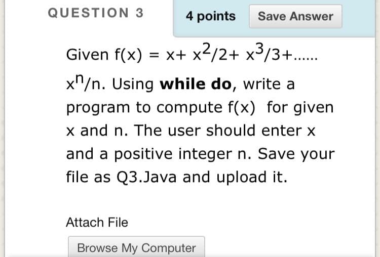 QUESTION 3
4 points
Save Answer
Given f(x) = x+ x2/2+ x³/3+...
x"/n. Using while do, write a
program to compute f(x) for given
x and n. The user should enter x
and a positive integer n. Save your
file as Q3.Java and upload it.
Attach File
Browse My Computer
