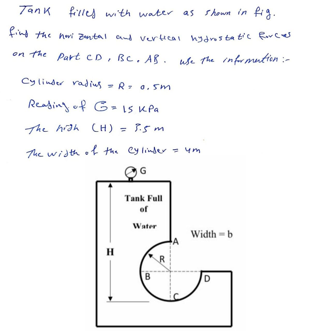 Tank
filles with water as
shown in fig.
fing the hevi Zental and vertical hydrostatic Force
on the Part CD, BC . AB.
use The informution :-
Cylinder radiug
R= 0,5m
%3D
Reading of 5=1S KPa
The hidh
CH) = 3.5 m
%3D
The width of the ey linder = ym
G
Tank Full
of
Water
Width = b
H
R
