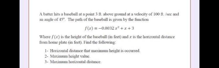 A batter hits a baseball at a point 3 ft. above ground at a velocity of 100 f. /sec and
an angle of 45. The path of the baseball is given by the finction
f(x) = -0.0032 x2 +x+3
Where f (x) is the height of the baseball (in feet) and x is the horizontal distance
from home plate (in feet). Find the following
1- Horizontal distance that maximum beight is occurred.
2- Maximum height value.
3- Maximum horizontal distance.
