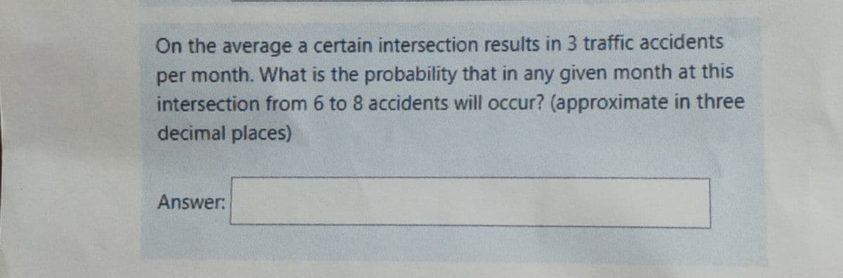 On the average a certain intersection results in 3 traffic accidents
per month. What is the probability that in any given month at this
intersection from 6 to 8 accidents will occur? (approximate in three
decimal places)
Answer:
